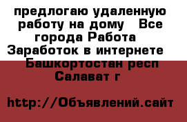 предлогаю удаленную работу на дому - Все города Работа » Заработок в интернете   . Башкортостан респ.,Салават г.